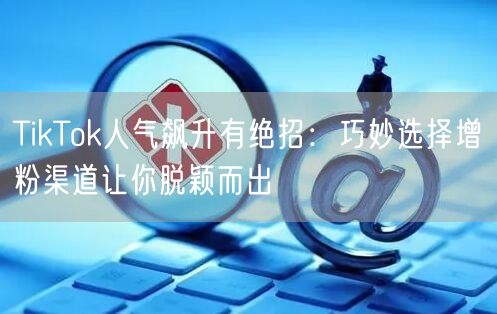 TikTok人气飙升有绝招：巧妙选择增粉渠道让你脱颖而出