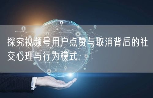 探究视频号用户点赞与取消背后的社交心理与行为模式