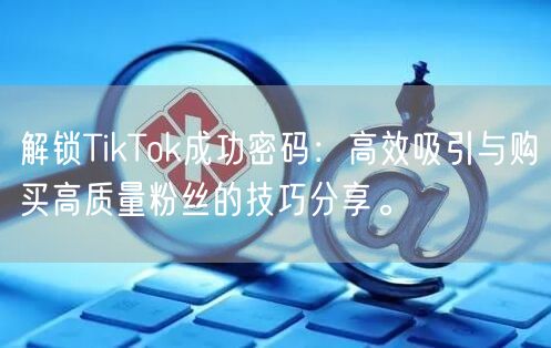 解锁TikTok成功密码：高效吸引与购买高质量粉丝的技巧分享。