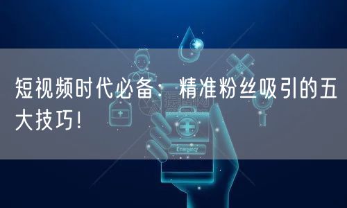 短视频时代必备：精准粉丝吸引的五大技巧！