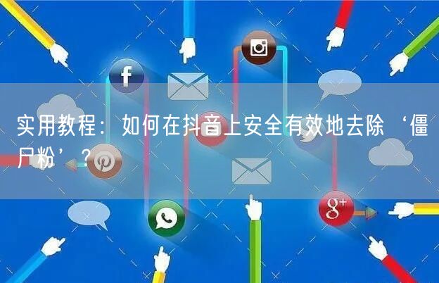 实用教程：如何在抖音上安全有效地去除‘僵尸粉’？