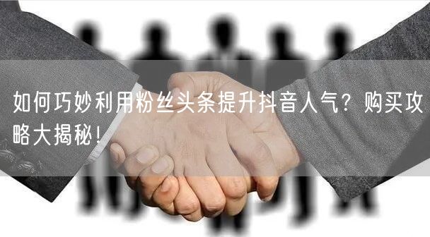 如何巧妙利用粉丝头条提升抖音人气？购买攻略大揭秘！