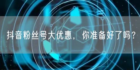抖音粉丝号大优惠，你准备好了吗？