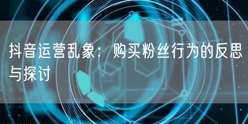 抖音运营乱象：购买粉丝行为的反思与探讨