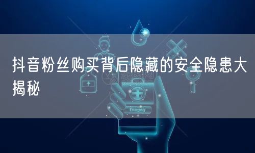 抖音粉丝购买背后隐藏的安全隐患大揭秘