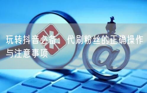 玩转抖音必备：代刷粉丝的正确操作与注意事项